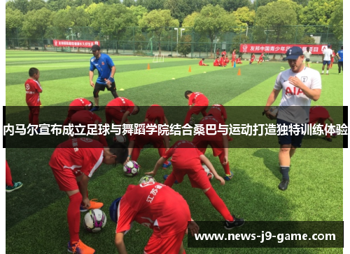 内马尔宣布成立足球与舞蹈学院结合桑巴与运动打造独特训练体验 内马尔宣布成立足球与舞蹈学院结合桑巴与运动打造独特训练体验