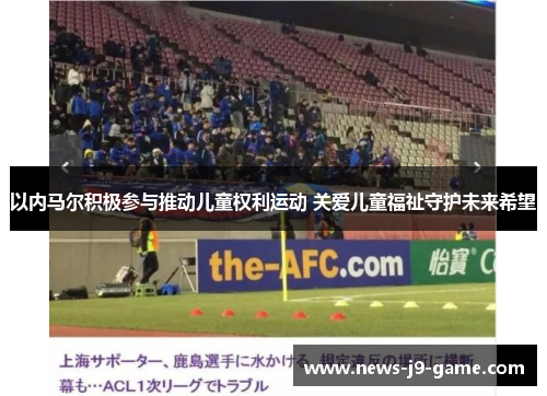 以内马尔积极参与推动儿童权利运动 关爱儿童福祉守护未来希望 以内马尔积极参与推动儿童权利运动 关爱儿童福祉守护未来希望