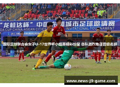 国际足球联合会女子U-17世界杯小组赛精彩纷呈 各队激烈角逐晋级名额 国际足球联合会女子U-17世界杯小组赛精彩纷呈 各队激烈角逐晋级名额