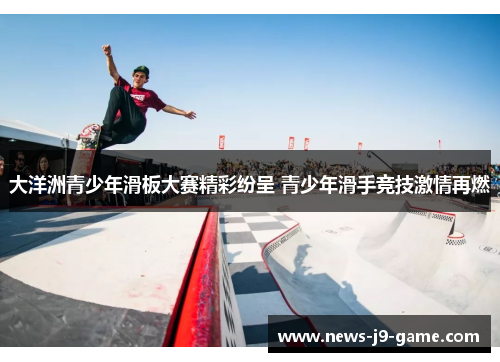 大洋洲青少年滑板大赛精彩纷呈 青少年滑手竞技激情再燃 大洋洲青少年滑板大赛精彩纷呈 青少年滑手竞技激情再燃