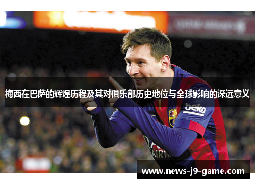 梅西在巴萨的辉煌历程及其对俱乐部历史地位与全球影响的深远意义 梅西在巴萨的辉煌历程及其对俱乐部历史地位与全球影响的深远意义