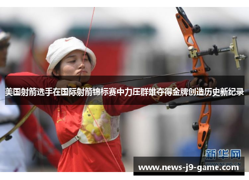 美国射箭选手在国际射箭锦标赛中力压群雄夺得金牌创造历史新纪录 美国射箭选手在国际射箭锦标赛中力压群雄夺得金牌创造历史新纪录