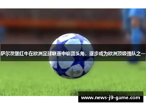 萨尔茨堡红牛在欧洲足球联赛中崭露头角,逐步成为欧洲顶级强队之一 萨尔茨堡红牛在欧洲足球联赛中崭露头角,逐步成为欧洲顶级强队之一
