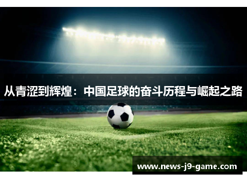 从青涩到辉煌:中国足球的奋斗历程与崛起之路 从青涩到辉煌:中国足球的奋斗历程与崛起之路