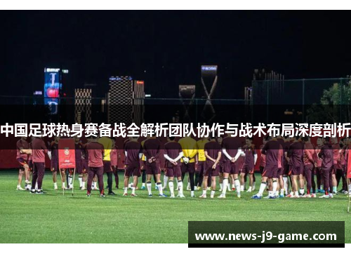 中国足球热身赛备战全解析团队协作与战术布局深度剖析 中国足球热身赛备战全解析团队协作与战术布局深度剖析