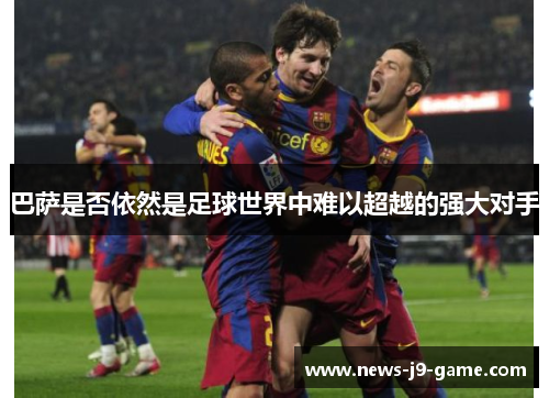 巴萨是否依然是足球世界中难以超越的强大对手 巴萨是否依然是足球世界中难以超越的强大对手