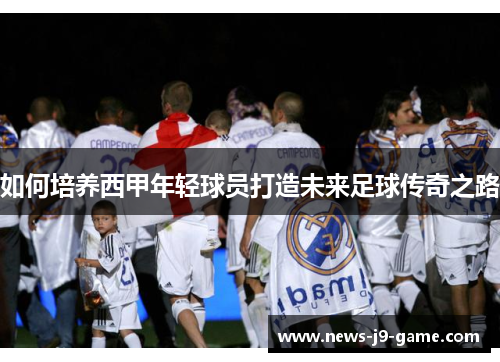 如何培养西甲年轻球员打造未来足球传奇之路 如何培养西甲年轻球员打造未来足球传奇之路