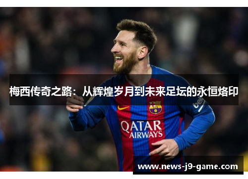 梅西传奇之路:从辉煌岁月到未来足坛的永恒烙印 梅西传奇之路:从辉煌岁月到未来足坛的永恒烙印