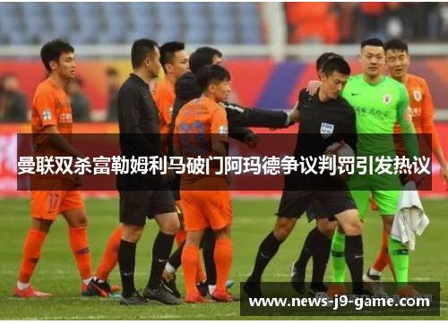 曼联双杀富勒姆利马破门阿玛德争议判罚引发热议 曼联双杀富勒姆利马破门阿玛德争议判罚引发热议