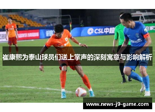 崔康熙为泰山球员们送上掌声的深刻寓意与影响解析 崔康熙为泰山球员们送上掌声的深刻寓意与影响解析