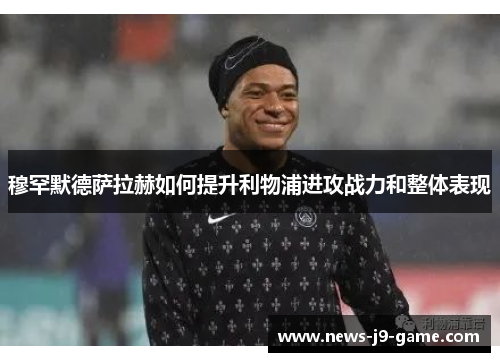 穆罕默德萨拉赫如何提升利物浦进攻战力和整体表现 穆罕默德萨拉赫如何提升利物浦进攻战力和整体表现