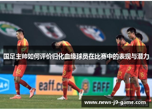 国足主帅如何评价归化血缘球员在比赛中的表现与潜力 国足主帅如何评价归化血缘球员在比赛中的表现与潜力