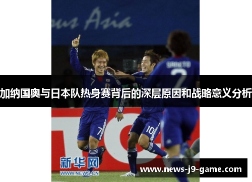 加纳国奥与日本队热身赛背后的深层原因和战略意义分析 加纳国奥与日本队热身赛背后的深层原因和战略意义分析
