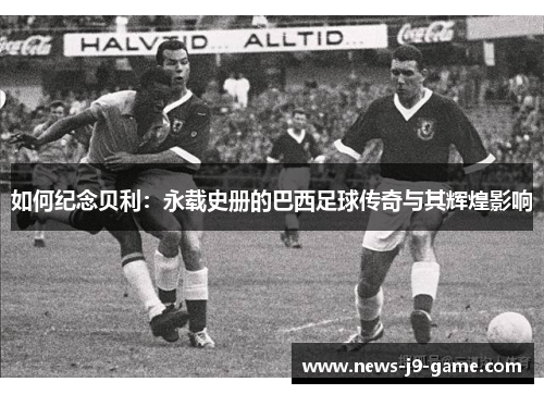 如何纪念贝利:永载史册的巴西足球传奇与其辉煌影响 如何纪念贝利:永载史册的巴西足球传奇与其辉煌影响