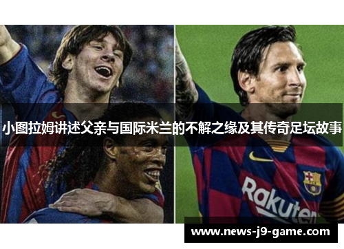 小图拉姆讲述父亲与国际米兰的不解之缘及其传奇足坛故事