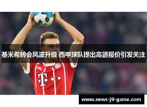 基米希转会风波升级 西甲球队提出高额报价引发关注 基米希转会风波升级 西甲球队提出高额报价引发关注