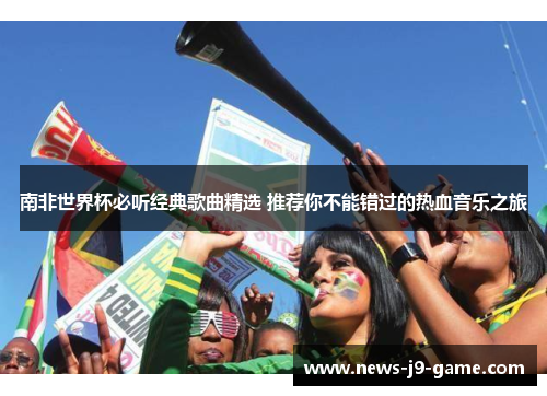 南非世界杯必听经典歌曲精选 推荐你不能错过的热血音乐之旅 南非世界杯必听经典歌曲精选 推荐你不能错过的热血音乐之旅