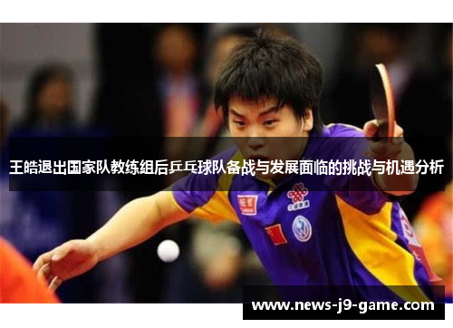 王皓退出国家队教练组后乒乓球队备战与发展面临的挑战与机遇分析 王皓退出国家队教练组后乒乓球队备战与发展面临的挑战与机遇分析