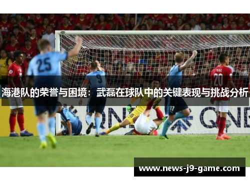 海港队的荣誉与困境:武磊在球队中的关键表现与挑战分析 海港队的荣誉与困境:武磊在球队中的关键表现与挑战分析
