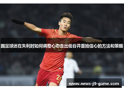 国足球迷在失利时如何调整心态走出低谷并重拾信心的方法和策略 国足球迷在失利时如何调整心态走出低谷并重拾信心的方法和策略