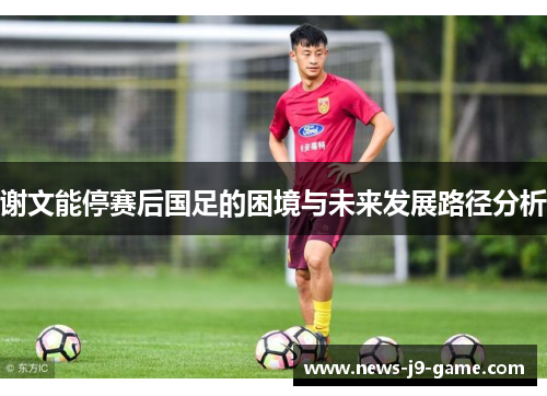 谢文能停赛后国足的困境与未来发展路径分析 谢文能停赛后国足的困境与未来发展路径分析