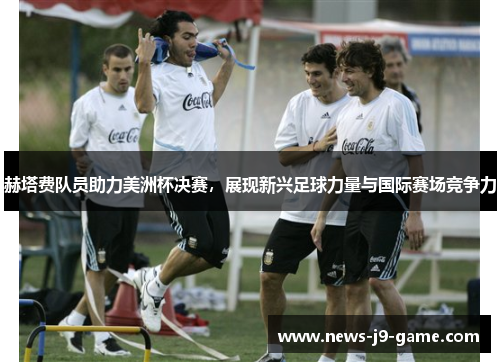 赫塔费队员助力美洲杯决赛,展现新兴足球力量与国际赛场竞争力 赫塔费队员助力美洲杯决赛,展现新兴足球力量与国际赛场竞争力