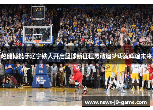 赵健博携手辽宁铁人开启篮球新征程勇敢追梦铸就辉煌未来 赵健博携手辽宁铁人开启篮球新征程勇敢追梦铸就辉煌未来