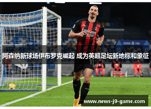 阿森纳新球场伊布罗克崛起 成为英超足坛新地标和象征 阿森纳新球场伊布罗克崛起 成为英超足坛新地标和象征