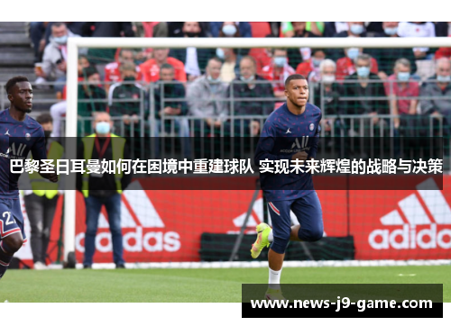 巴黎圣日耳曼如何在困境中重建球队 实现未来辉煌的战略与决策
