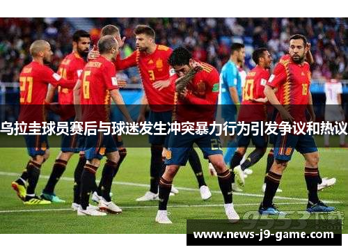 乌拉圭球员赛后与球迷发生冲突暴力行为引发争议和热议 乌拉圭球员赛后与球迷发生冲突暴力行为引发争议和热议