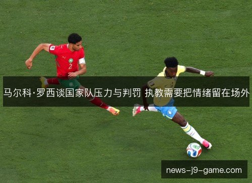 马尔科·罗西谈国家队压力与判罚 执教需要把情绪留在场外